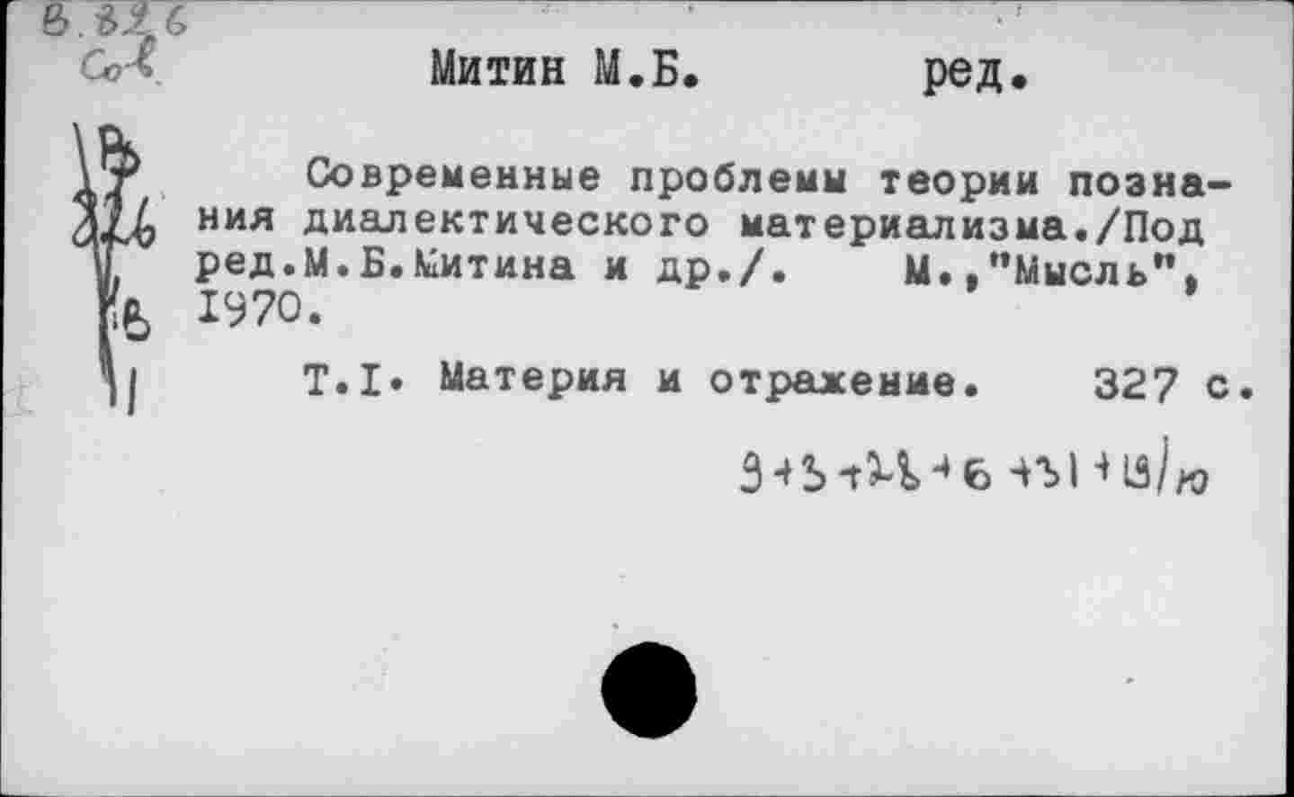 ﻿Митин М.Б. ред.
Современные проблемы теории познания диалектического материализма./Под ред.М.Б.Митина и др./.	М.,"Мысль",
1970.
Т.1. Материя и отражение. 327 с.